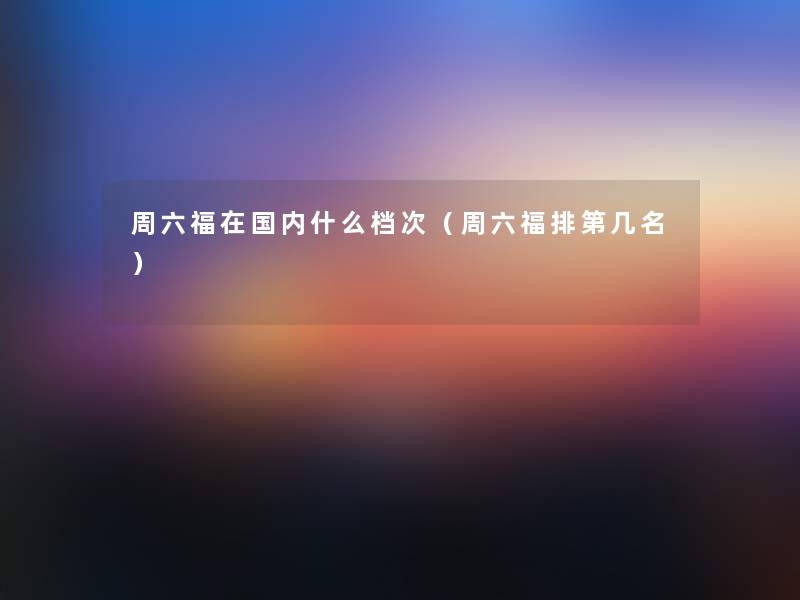 周六福在国内什么档次(周六福排第几名) 周六福在国内什么档次(周六福排第几名)