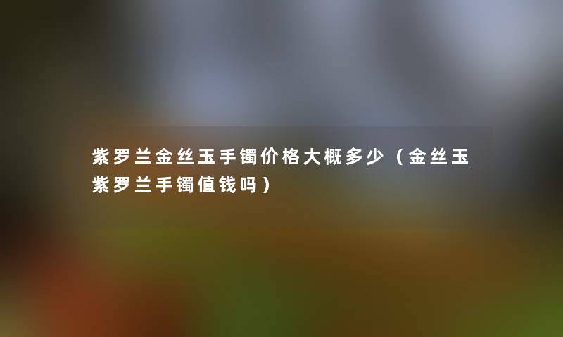 紫罗兰金丝玉手镯价格大概多少(金丝玉紫罗兰手镯值钱吗) 紫罗兰金丝玉手镯价格大概多少(金丝玉紫罗兰手镯值钱吗)