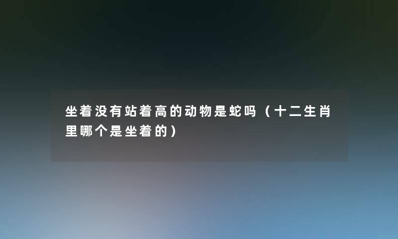 坐着没有站着高的动物是蛇吗(十二生肖里哪个是坐着的) 坐着没有站着高的动物是蛇吗(十二生肖里哪个是坐着的)