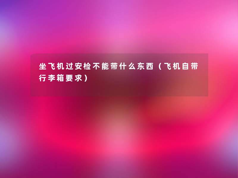 坐飞机过安检不能带什么东西(飞机自带行李箱要求) 坐飞机过安检不能带什么东西(飞机自带行李箱要求)