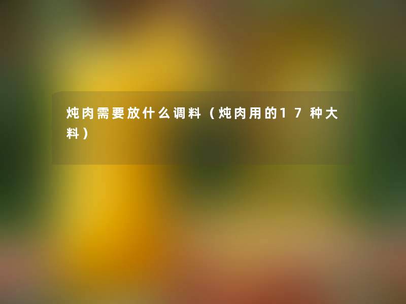 炖肉需要放什么调料(炖肉用的17种大料) 炖肉需要放什么调料(炖肉用的17种大料)