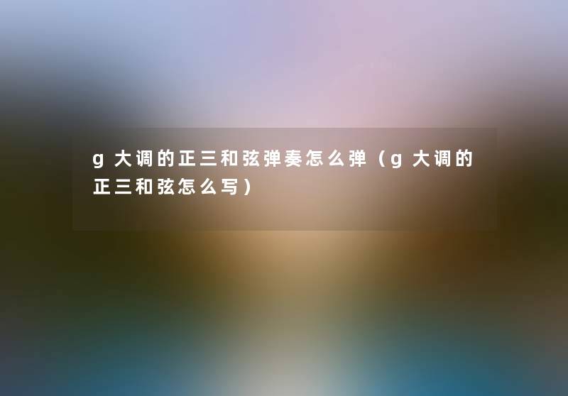 g大调的正三和弦弹奏怎么弹(g大调的正三和弦怎么写) g大调的正三和弦弹奏怎么弹(g大调的正三和弦怎么写)