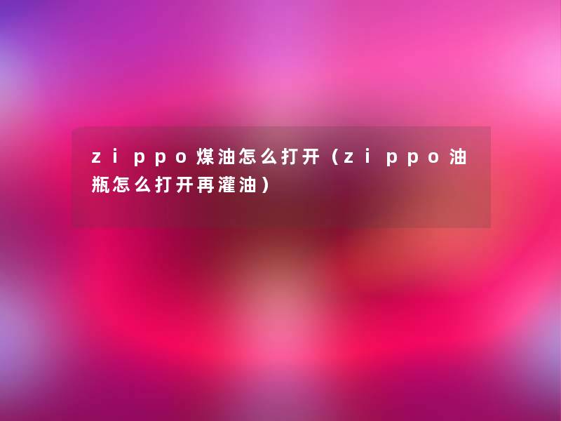 zippo煤油怎么打开(zippo油瓶怎么打开再灌油) zippo煤油怎么打开(zippo油瓶怎么打开再灌油)