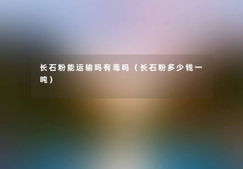 长石粉能运输吗有毒吗(长石粉多少钱一吨) 长石粉能运输吗有毒吗(长石粉多少钱一吨)
