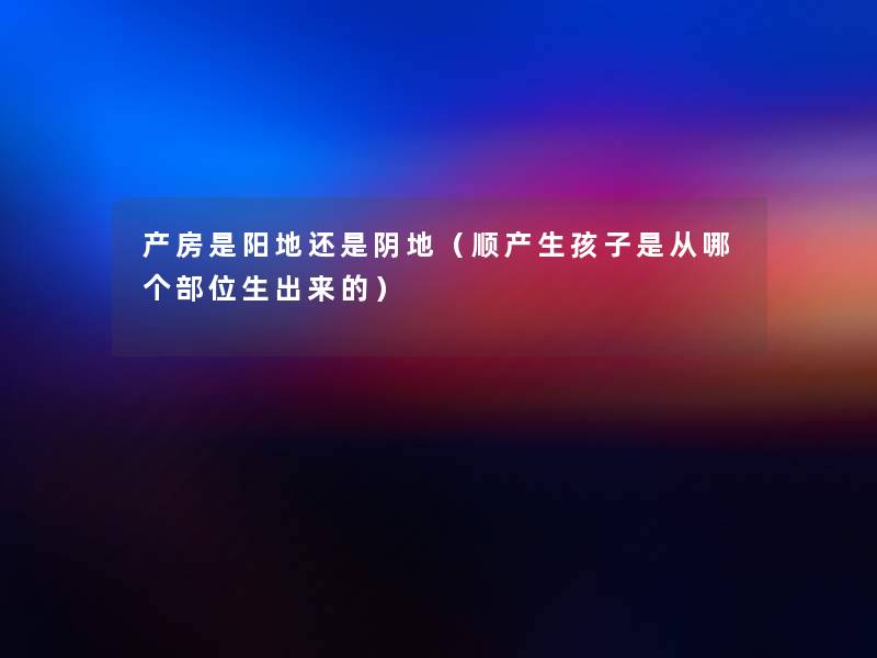 产房是阳地还是阴地(顺产生孩子是从哪个部位生出来的) 产房是阳地还是阴地(顺产生孩子是从哪个部位生出来的)