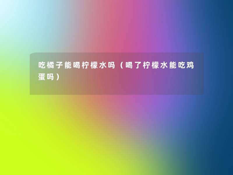 吃橘子能喝柠檬水吗(喝了柠檬水能吃鸡蛋吗) 吃橘子能喝柠檬水吗(喝了柠檬水能吃鸡蛋吗)