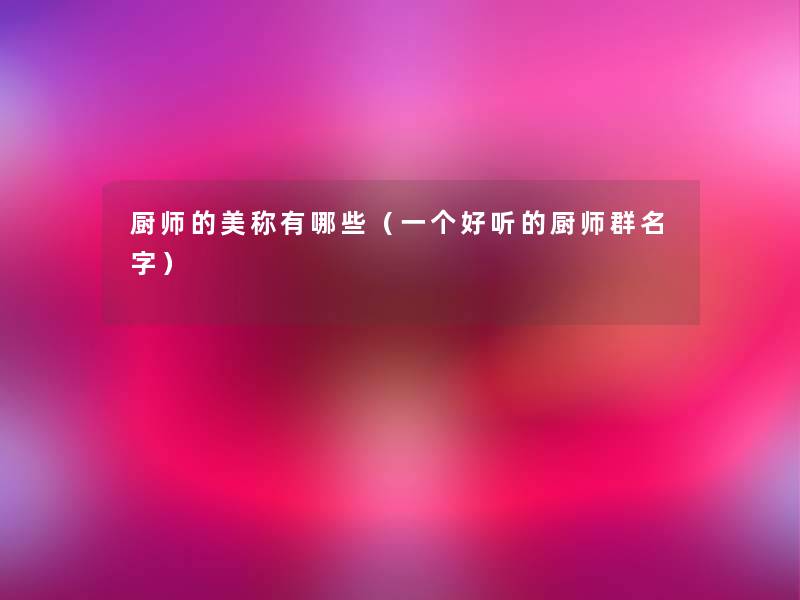 厨师的美称有哪些(一个好听的厨师群名字) 厨师的美称有哪些(一个好听的厨师群名字)