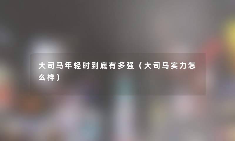 大司马年轻时到底有多强(大司马实力怎么样) 大司马年轻时到底有多强(大司马实力怎么样)