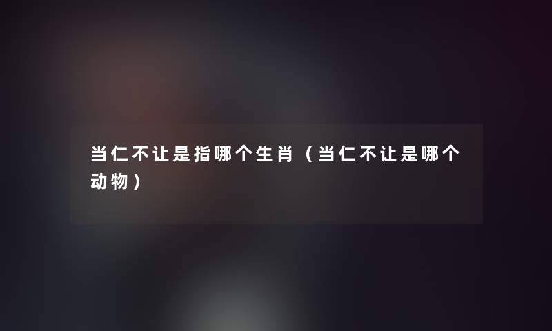 当仁不让是指哪个生肖(当仁不让是哪个动物) 当仁不让是指哪个生肖(当仁不让是哪个动物)