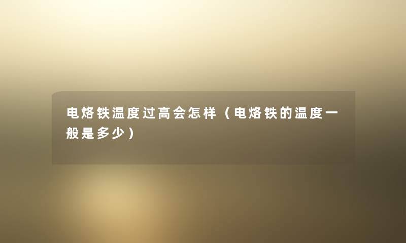 电烙铁温度过高会怎样(电烙铁的温度一般是多少) 电烙铁温度过高会怎样(电烙铁的温度一般是多少)