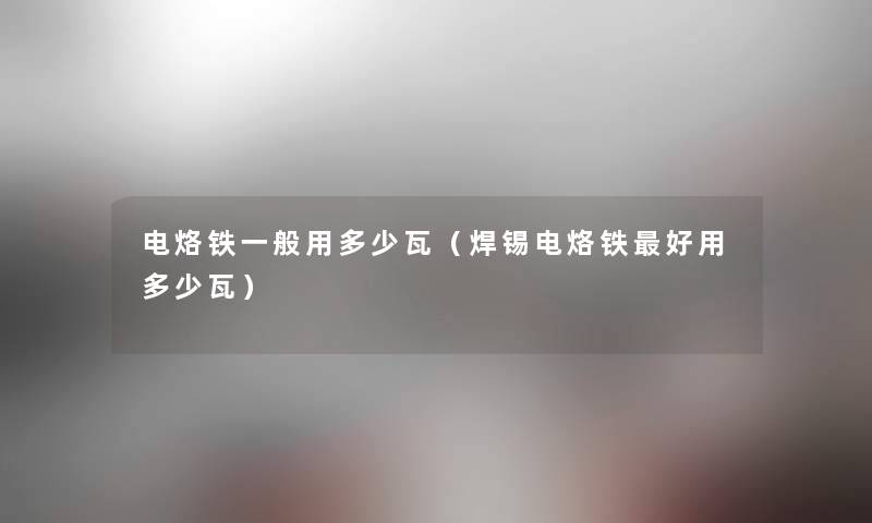 电烙铁一般用多少瓦(焊锡电烙铁好用多少瓦) 电烙铁一般用多少瓦(焊锡电烙铁好用多少瓦)