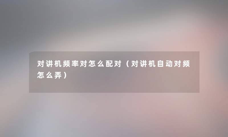 对讲机频率对怎么配对(对讲机自动对频怎么弄) 对讲机频率对怎么配对(对讲机自动对频怎么弄)