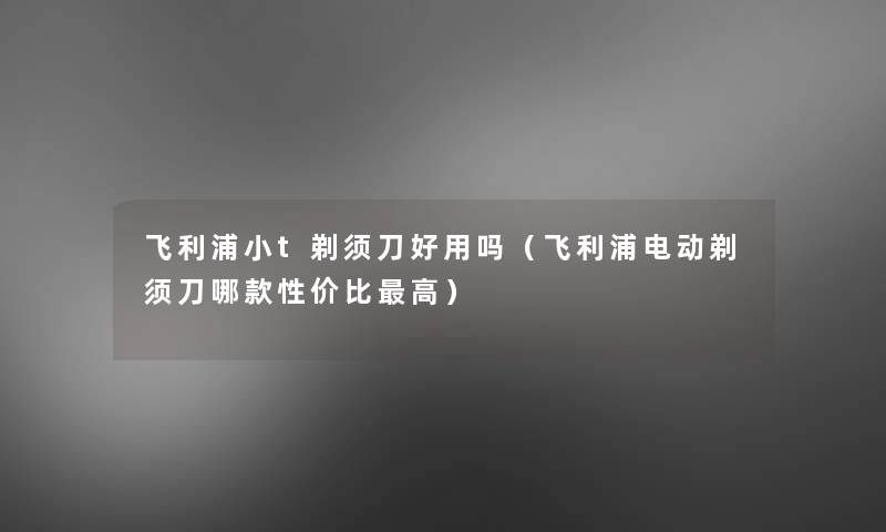 飞利浦小t剃须刀好用吗(飞利浦电动剃须刀哪款性价比高) 飞利浦小t剃须刀好用吗(飞利浦电动剃须刀哪款性价比高)