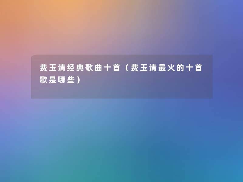 费玉清经典歌曲十首(费玉清火的十首歌是哪些) 费玉清经典歌曲十首(费玉清火的十首歌是哪些)