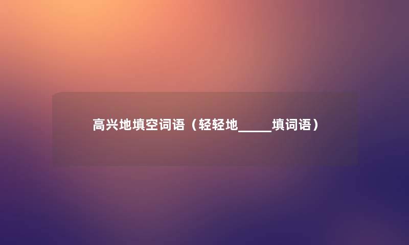 高兴地填空词语(轻轻地_____填词语) 高兴地填空词语(轻轻地_____填词语)