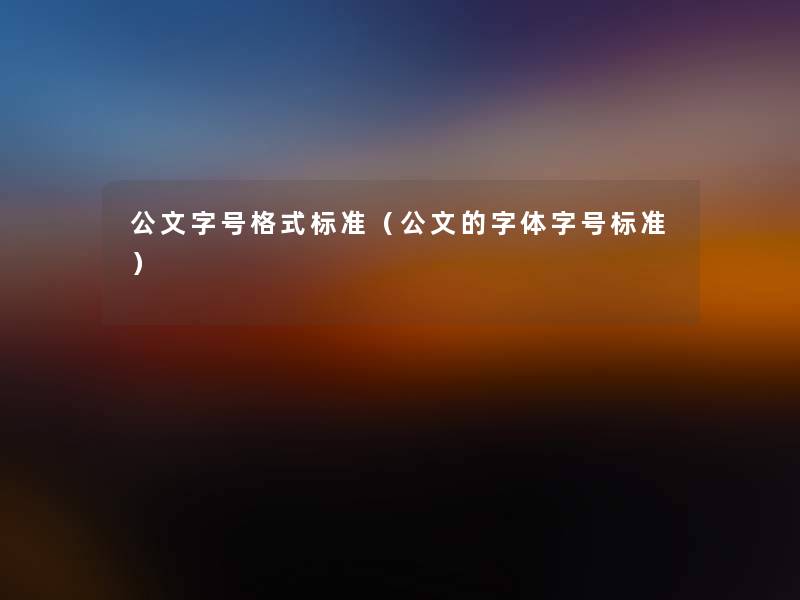 公文字号格式标准(公文的字体字号标准) 公文字号格式标准(公文的字体字号标准)