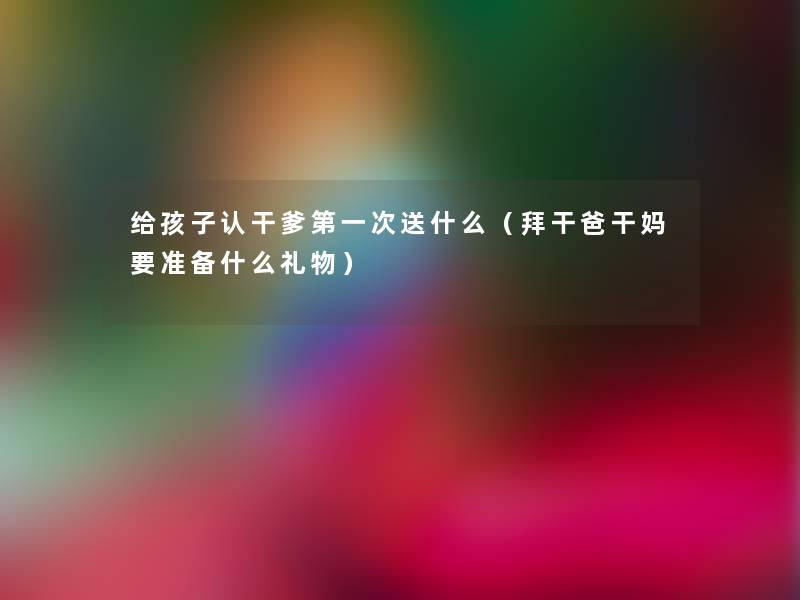 给孩子认干爹第一次送什么(拜干爸干妈要准备什么礼物) 给孩子认干爹第一次送什么(拜干爸干妈要准备什么礼物)