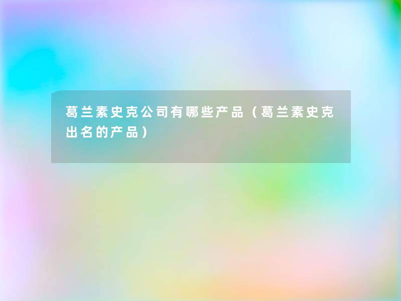 葛兰素史克公司有哪些(葛兰素史克出名的) 葛兰素史克公司有哪些(葛兰素史克出名的)