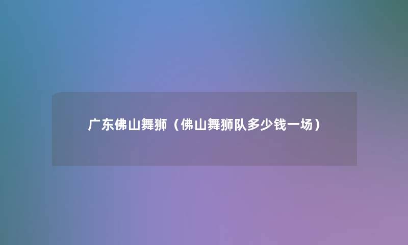 广东佛山舞狮(佛山舞狮队多少钱一场) 广东佛山舞狮(佛山舞狮队多少钱一场)