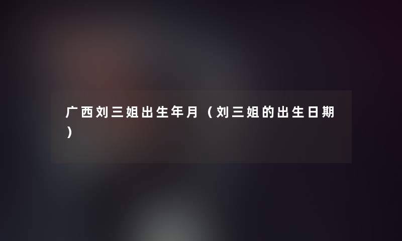 广西刘三姐出生年月(刘三姐的出生日期) 广西刘三姐出生年月(刘三姐的出生日期)