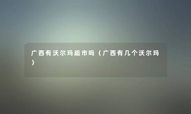 广西有沃尔玛超市吗(广西有几个沃尔玛) 广西有沃尔玛超市吗(广西有几个沃尔玛)