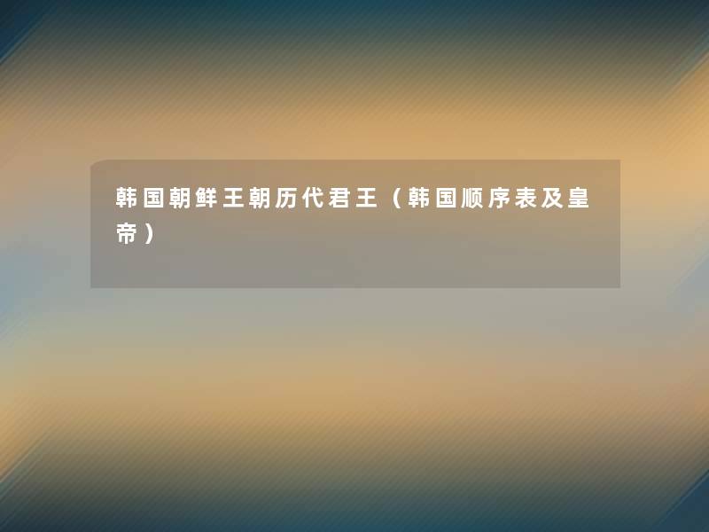 韩国朝鲜王朝历代君王(韩国顺序表及皇帝) 韩国朝鲜王朝历代君王(韩国顺序表及皇帝)