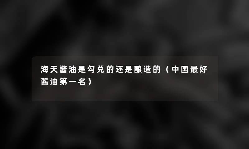 海天酱油是勾兑的还是酿造的(中国好酱油第一名) 海天酱油是勾兑的还是酿造的(中国好酱油第一名)