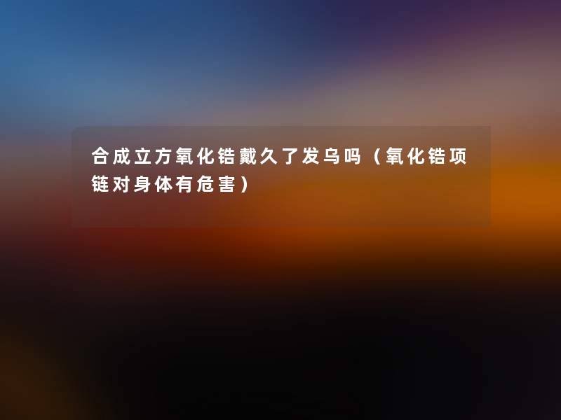 合成立方氧化锆戴久了发乌吗(氧化锆项链对身体有危害) 合成立方氧化锆戴久了发乌吗(氧化锆项链对身体有危害)