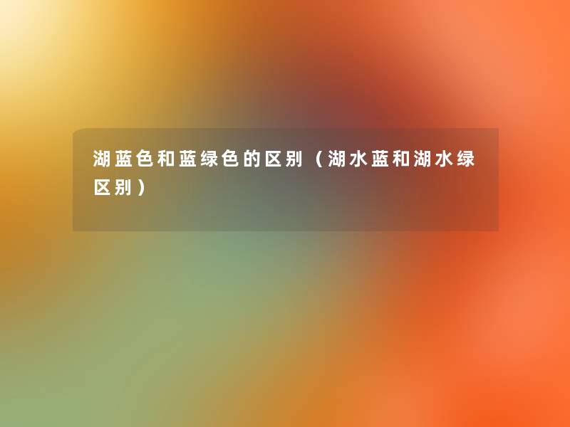 湖蓝色和蓝绿色的区别(湖水蓝和湖水绿区别) 湖蓝色和蓝绿色的区别(湖水蓝和湖水绿区别)