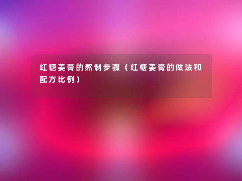 红糖姜膏的熬制步骤(红糖姜膏的做法和配方比例) 红糖姜膏的熬制步骤(红糖姜膏的做法和配方比例)