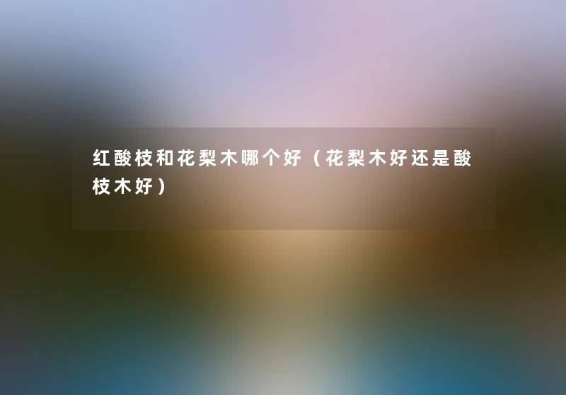 红酸枝和花梨木哪个好(花梨木好还是酸枝木好) 红酸枝和花梨木哪个好(花梨木好还是酸枝木好)