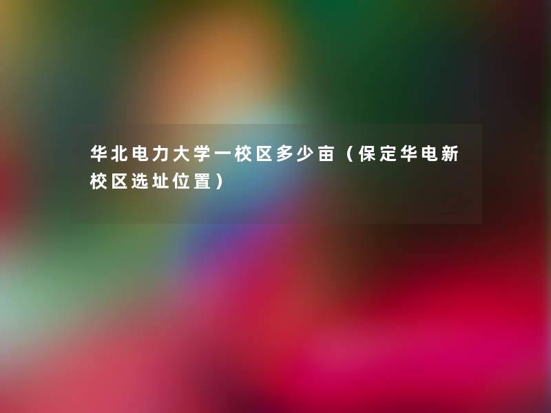 华北电力大学一校区多少亩(保定华电新校区选址位置) 华北电力大学一校区多少亩(保定华电新校区选址位置)
