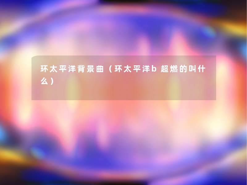 环太平洋曲(环太平洋b超燃的叫什么) 环太平洋曲(环太平洋b超燃的叫什么)