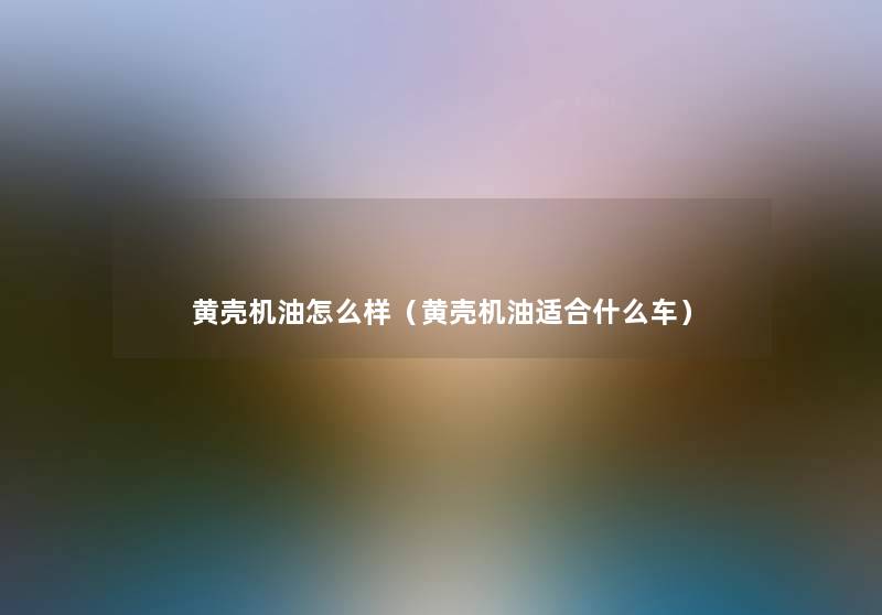 黄壳机油怎么样（黄壳机油适合什么车）