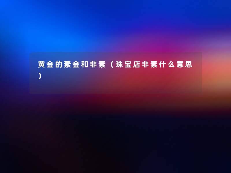 黄金的素金和非素(珠宝店非素什么意思) 黄金的素金和非素(珠宝店非素什么意思)