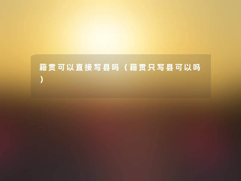 籍贯可以直接写县吗(籍贯只写县可以吗) 籍贯可以直接写县吗(籍贯只写县可以吗)