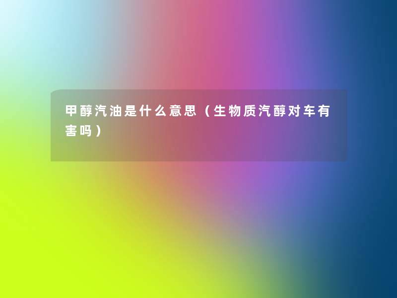 甲醇汽油是什么意思(生物质汽醇对车有害吗) 甲醇汽油是什么意思(生物质汽醇对车有害吗)
