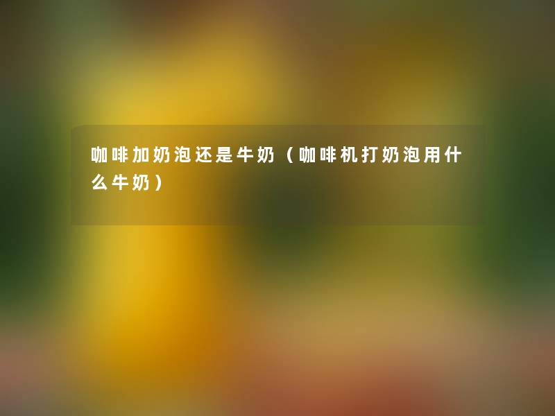 咖啡加奶泡还是牛奶(咖啡机打奶泡用什么牛奶) 咖啡加奶泡还是牛奶(咖啡机打奶泡用什么牛奶)