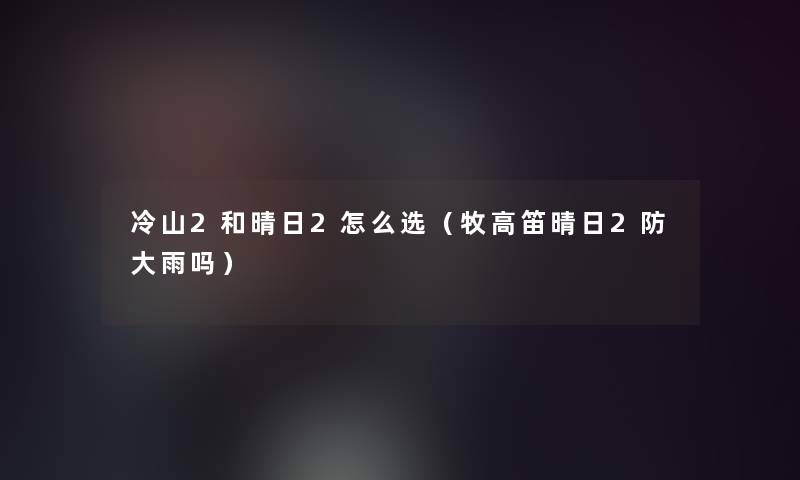 冷山2和晴日2怎么选(牧高笛晴日2防大雨吗) 冷山2和晴日2怎么选(牧高笛晴日2防大雨吗)