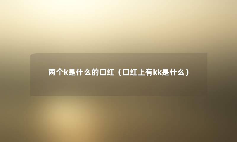 两个k是什么的口红(口红上有kk是什么) 两个k是什么的口红(口红上有kk是什么)