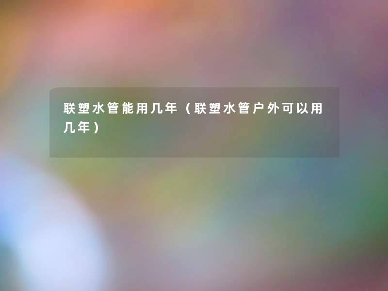 联塑水管能用几年(联塑水管户外可以用几年) 联塑水管能用几年(联塑水管户外可以用几年)