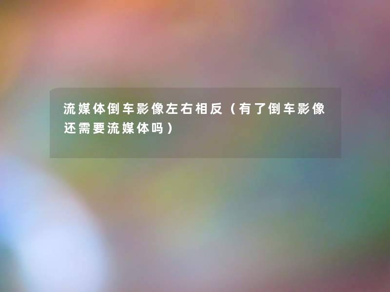 流媒体倒车影像左右相反(有了倒车影像还需要流媒体吗) 流媒体倒车影像左右相反(有了倒车影像还需要流媒体吗)