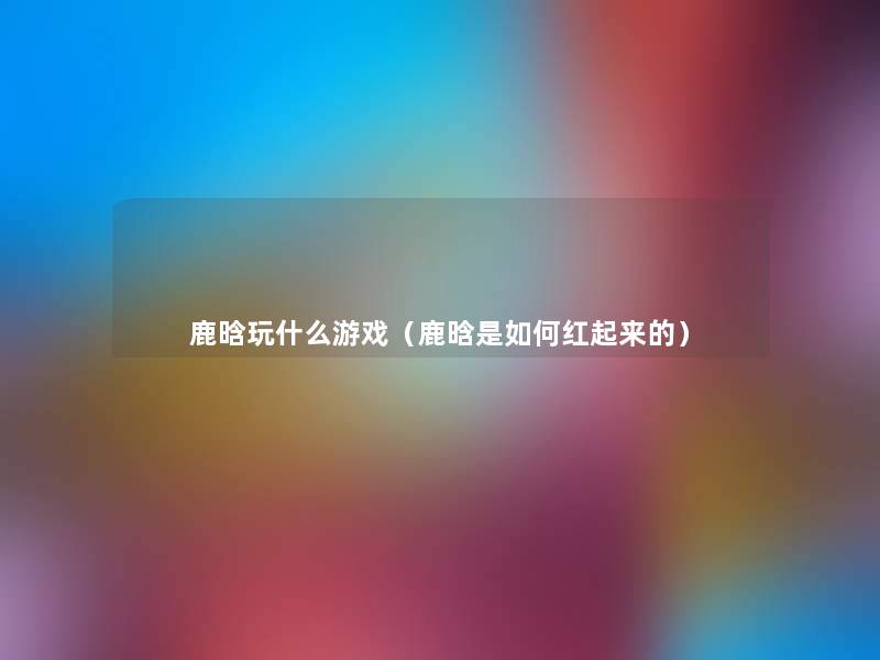 鹿晗玩什么游戏(鹿晗是如何红起来的) 鹿晗玩什么游戏(鹿晗是如何红起来的)