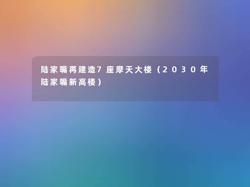 陆家嘴再建造7座摩天大楼(2030年陆家嘴新高楼) 陆家嘴再建造7座摩天大楼(2030年陆家嘴新高楼)