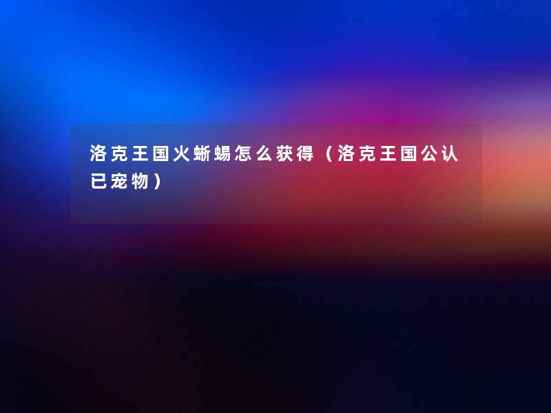 洛克王国火蜥蜴怎么获得(洛克王国不错已宠物) 洛克王国火蜥蜴怎么获得(洛克王国不错已宠物)