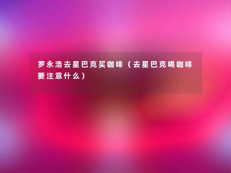 罗永浩去星巴克买咖啡(去星巴克喝咖啡要什么) 罗永浩去星巴克买咖啡(去星巴克喝咖啡要什么)
