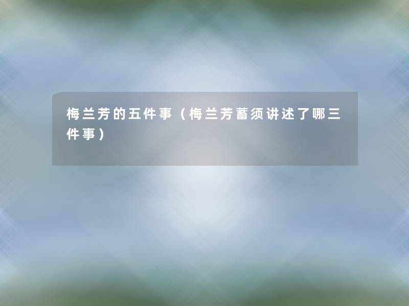梅兰芳的五件事(梅兰芳蓄须讲述了哪三件事) 梅兰芳的五件事(梅兰芳蓄须讲述了哪三件事)