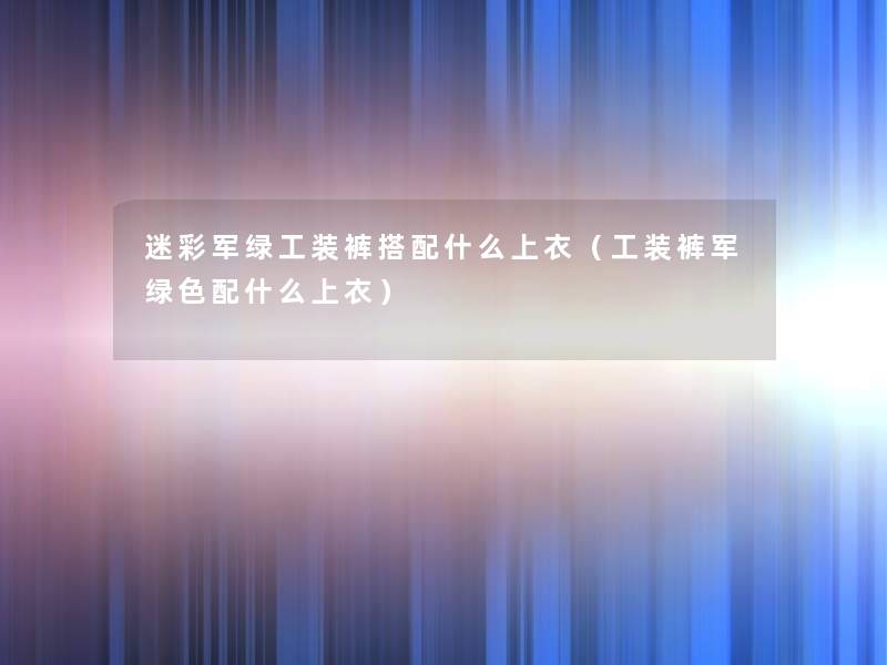 迷彩军绿工装裤搭配什么上衣(工装裤军绿色配什么上衣) 迷彩军绿工装裤搭配什么上衣(工装裤军绿色配什么上衣)
