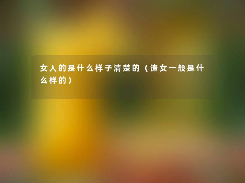 女人的是什么样子清楚的(渣女一般是什么样的) 女人的是什么样子清楚的(渣女一般是什么样的)