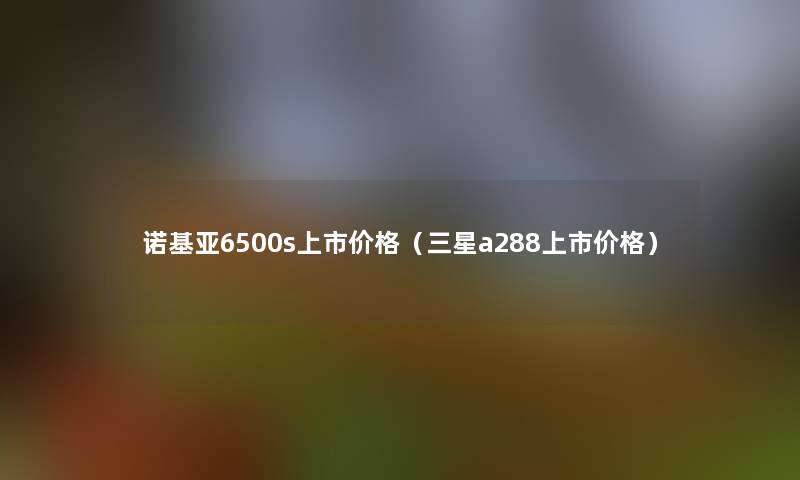 诺基亚6500s上市价格(三星a288上市价格) 诺基亚6500s上市价格(三星a288上市价格)